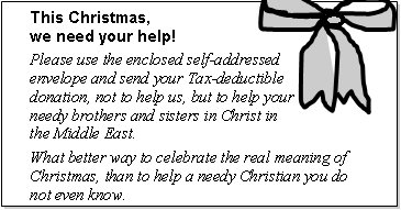 This Christmas, we need your help! Please use the enclosed self-addressed envelope and send your Tax-deductible donation, not to help us, but to help your needy brothers and sisters in Christ in the Middle East. What better way to celebrate the real meaning of Christmas, than to help a needy Christian you do not even know.